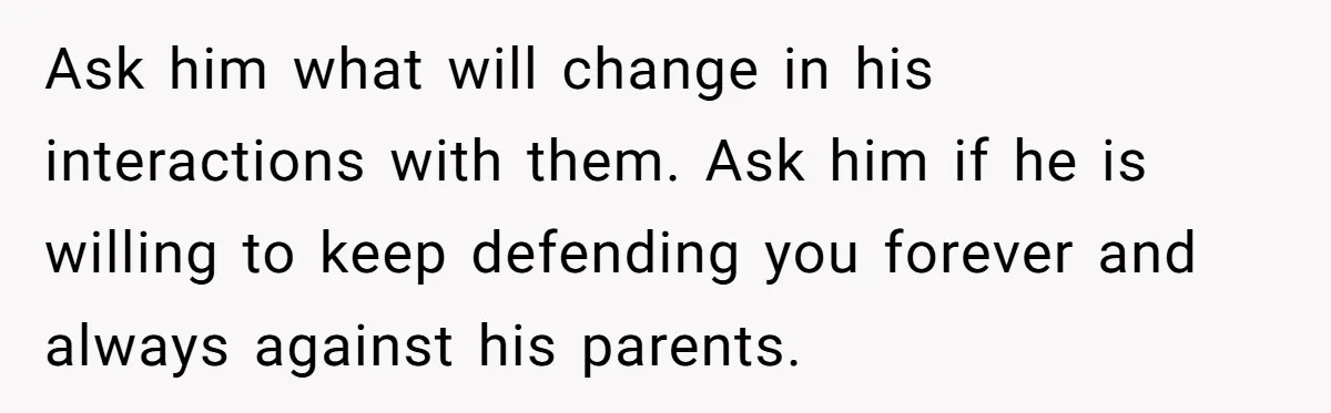 Ask him what will change in his interactions with them. Ask him if he is willing to keep defending you forever and always against his parents.