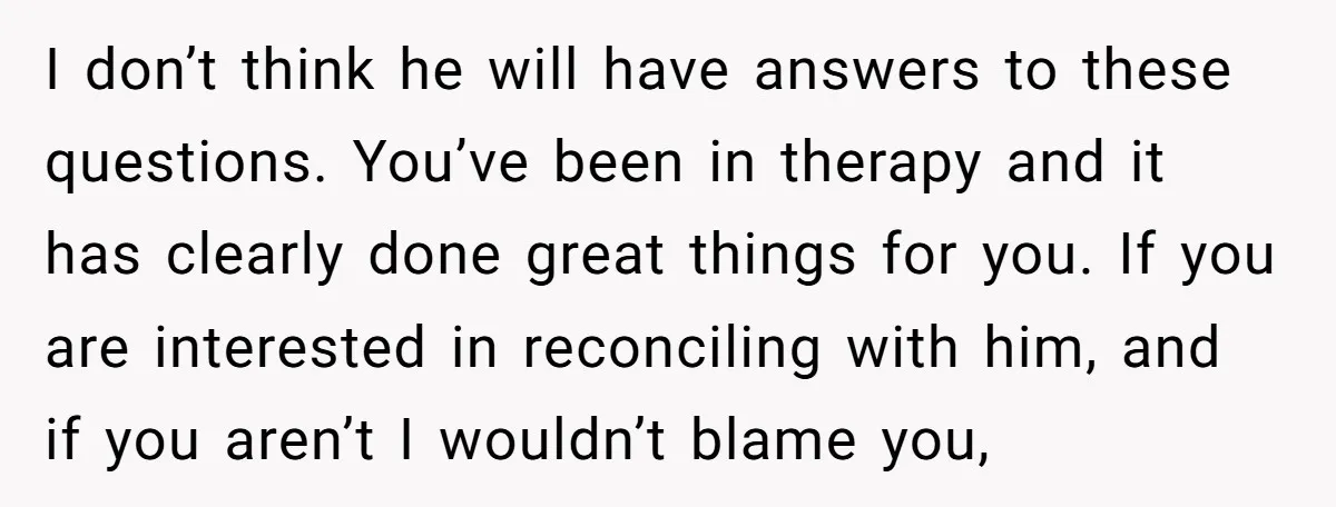 I don’t think he will have answers to these questions. You’ve been in therapy and it has clearly done great things for you. If you are interested in reconciling with...