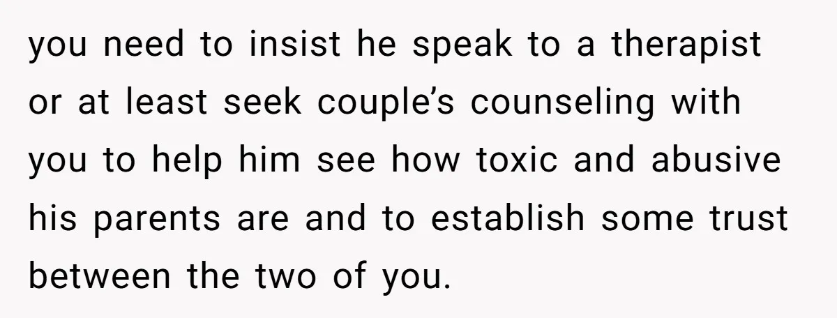 you need to insist he speak to a therapist or at least seek couple’s counseling with you to help him see how toxic and abusive his parents are and to...