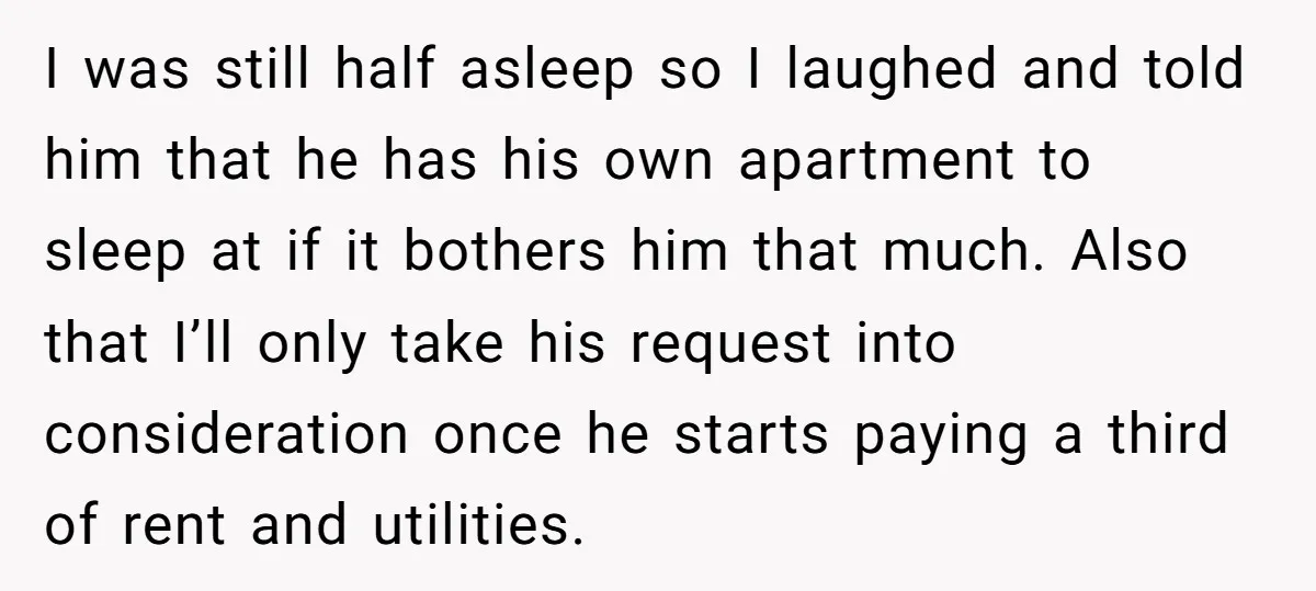 I was still half asleep so I laughed and told him that he has his own apartment to sleep at if it bothers him that much. Also that I’ll only...
