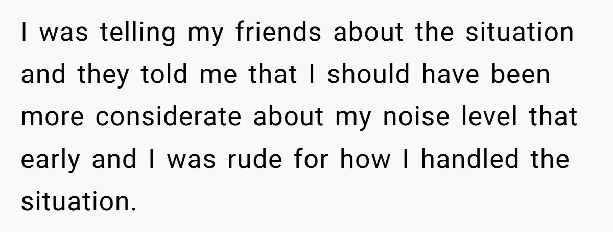 I was telling my friends about the situation and they told me that I should have been more considerate about my noise level that early and I was rude for...