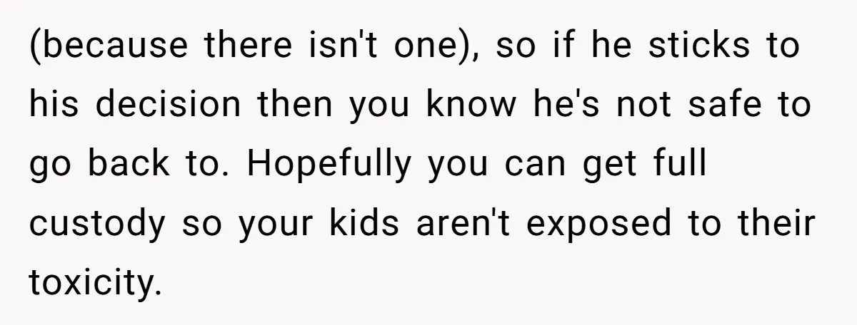(because there isn't one), so if he sticks to his decision then you know he's not safe to go back to. Hopefully you can get full custody so your kids...