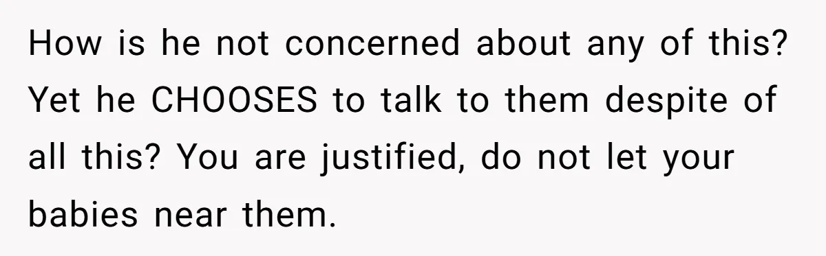 How is he not concerned about any of this? Yet he CHOOSES to talk to them despite of all this? You are justified, do not let your babies near them.