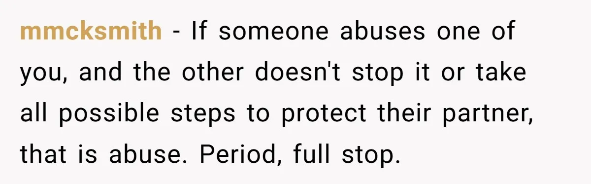 mmcksmith − If someone abuses one of you, and the other doesn't stop it or take all possible steps to protect their partner, that is abuse. Period, full stop.