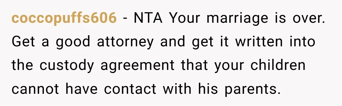 coccopuffs606 − NTA Your marriage is over. Get a good attorney and get it written into the custody agreement that your children cannot have contact with his parents.
