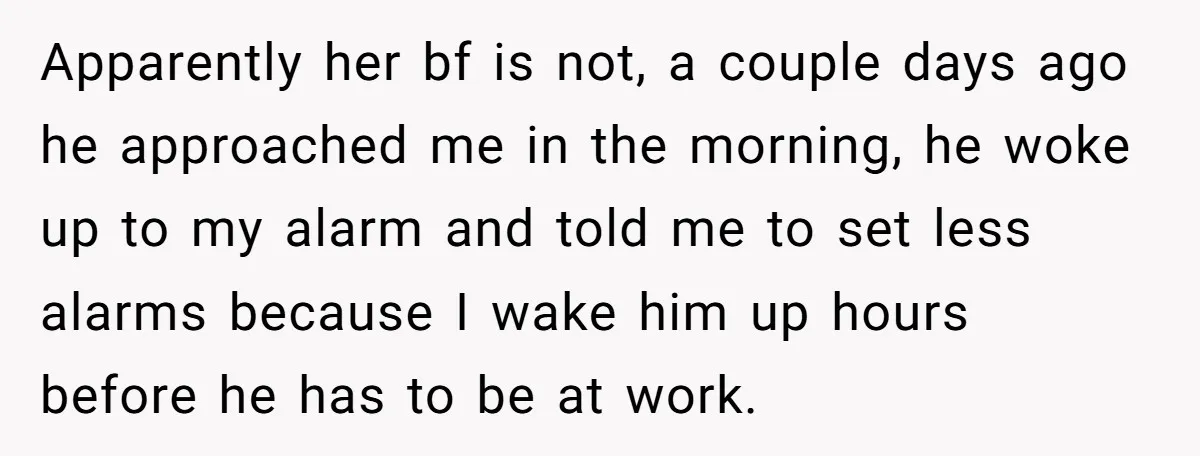Apparently her bf is not, a couple days ago he approached me in the morning, he woke up to my alarm and told me to set less alarms because I...