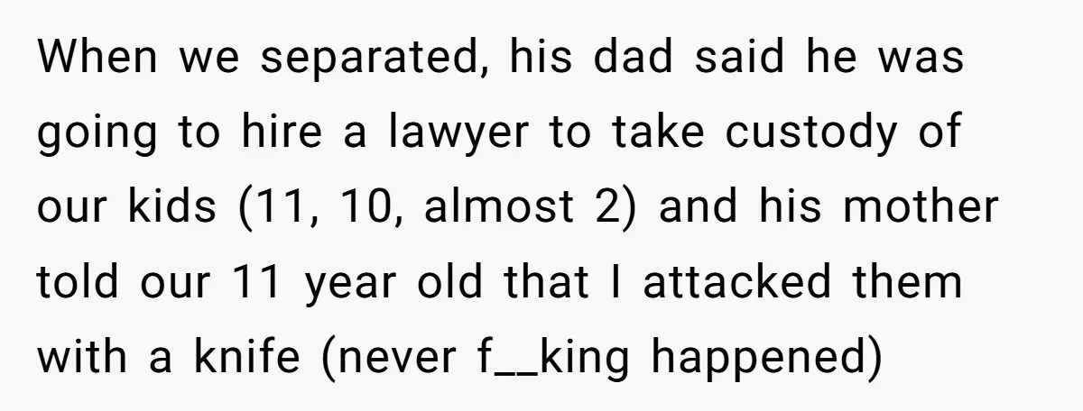 When we separated, his dad said he was going to hire a lawyer to take custody of our kids (11, 10, almost 2) and his mother told our 11 year...