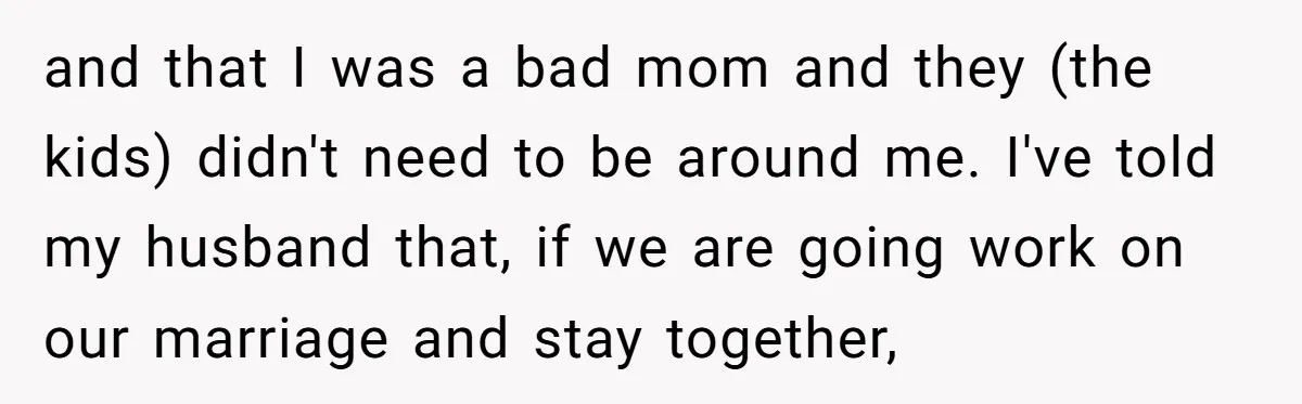 and that I was a bad mom and they (the kids) didn't need to be around me. I've told my husband that, if we are going work on our marriage...