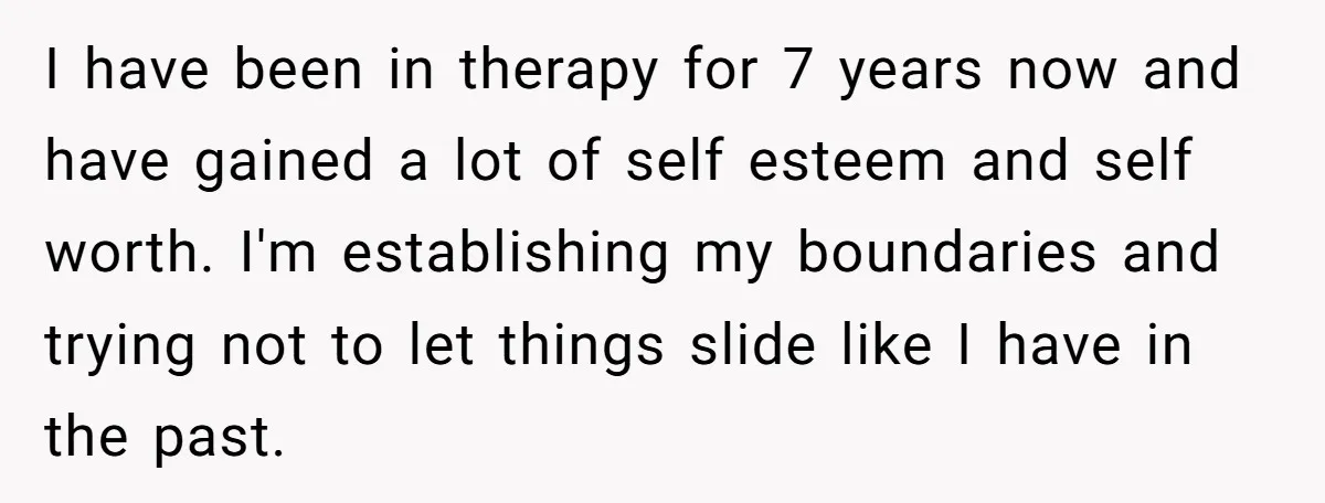 I have been in therapy for 7 years now and have gained a lot of self esteem and self worth. I'm establishing my boundaries and trying not to let things...