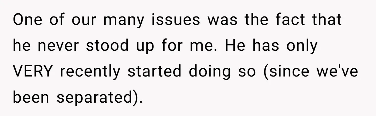 One of our many issues was the fact that he never stood up for me. He has only VERY recently started doing so (since we've been separated).