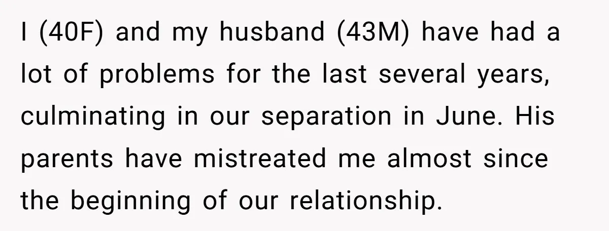 I (40F) and my husband (43M) have had a lot of problems for the last several years, culminating in our separation in June. His parents have mistreated me almost since...