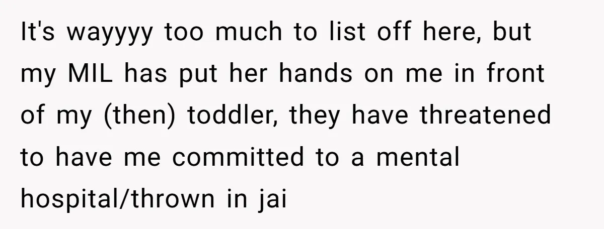 It's wayyyy too much to list off here, but my MIL has put her hands on me in front of my (then) toddler, they have threatened to have me committed...
