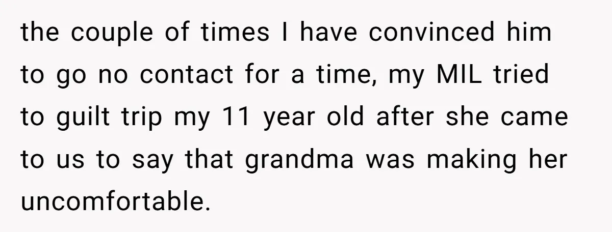 the couple of times I have convinced him to go no contact for a time, my MIL tried to guilt trip my 11 year old after she came to us...