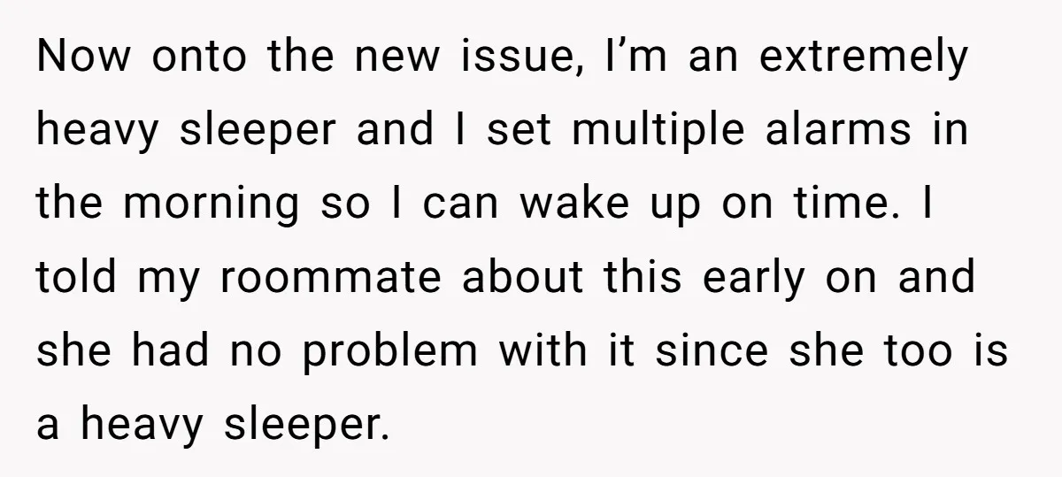 Now onto the new issue, I’m an extremely heavy sleeper and I set multiple alarms in the morning so I can wake up on time. I told my roommate about...
