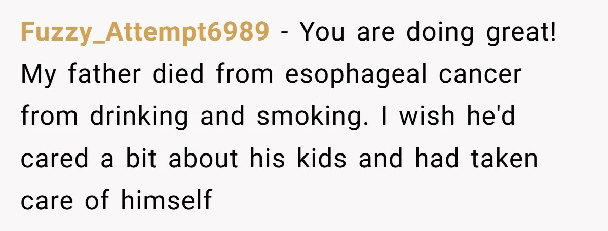 Fuzzy_Attempt6989 − You are doing great! My father died from esophageal cancer from drinking and smoking. I wish he'd cared a bit about his kids and had taken care of...