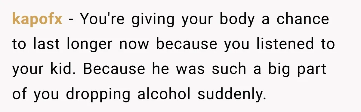 kapofx − You're giving your body a chance to last longer now because you listened to your kid. Because he was such a big part of you dropping alcohol suddenly.