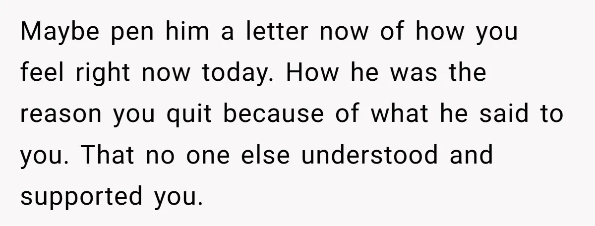 Maybe pen him a letter now of how you feel right now today. How he was the reason you quit because of what he said to you. That no one...