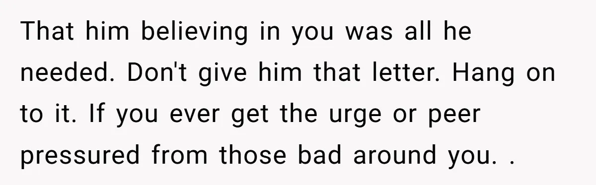 That him believing in you was all he needed. Don't give him that letter. Hang on to it. If you ever get the urge or peer pressured from those bad...