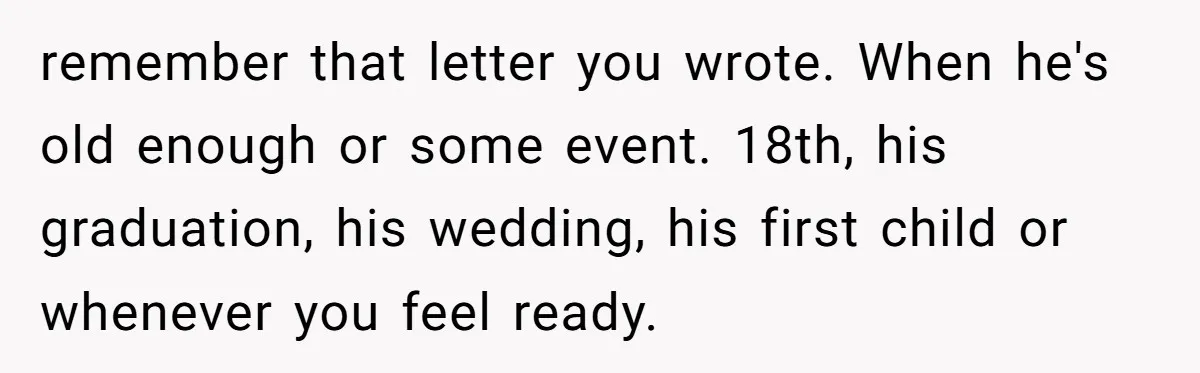remember that letter you wrote. When he's old enough or some event. 18th, his graduation, his wedding, his first child or whenever you feel ready.