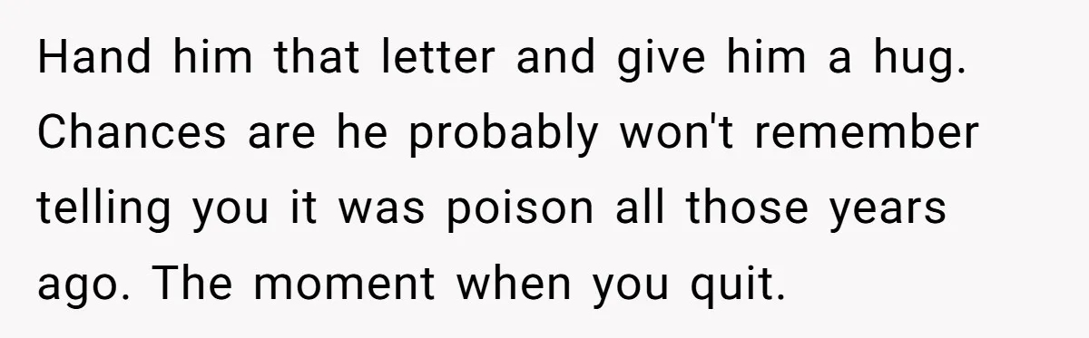 Hand him that letter and give him a hug. Chances are he probably won't remember telling you it was poison all those years ago. The moment when you quit.