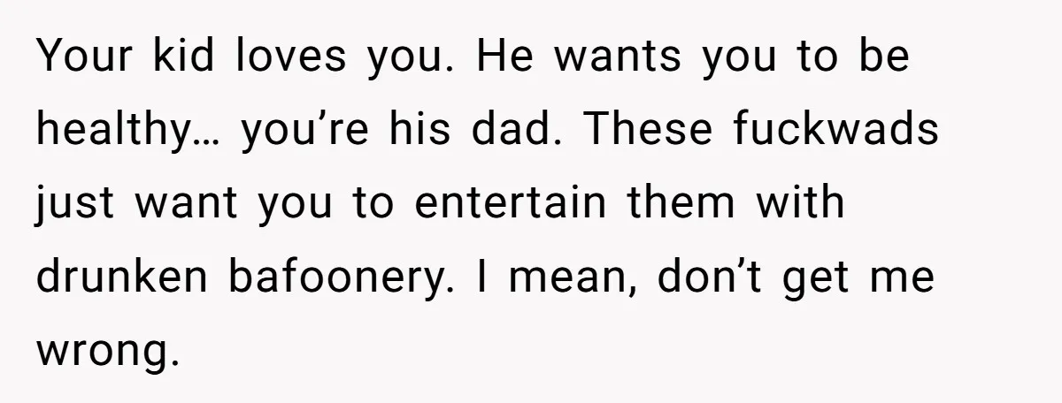 Your kid loves you. He wants you to be healthy… you’re his dad. These fuckwads just want you to entertain them with drunken bafoonery. I mean, don’t get me wrong.