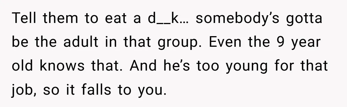 Tell them to eat a d__k… somebody’s gotta be the adult in that group. Even the 9 year old knows that. And he’s too young for that job, so it...