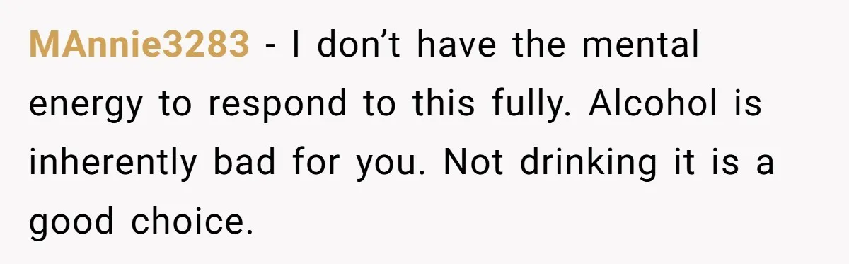 MAnnie3283 − I don’t have the mental energy to respond to this fully. Alcohol is inherently bad for you. Not drinking it is a good choice.