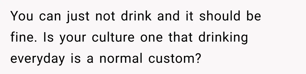 You can just not drink and it should be fine. Is your culture one that drinking everyday is a normal custom?