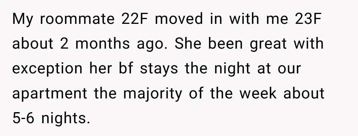 My roommate 22F moved in with me 23F about 2 months ago. She been great with exception her bf stays the night at our apartment the majority of the week...