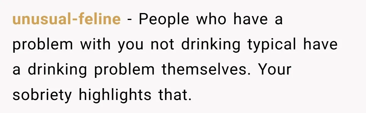 unusual-feline − People who have a problem with you not drinking typical have a drinking problem themselves. Your sobriety highlights that.