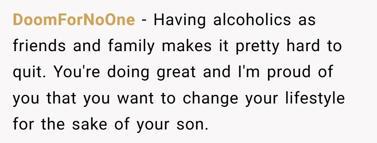DoomForNoOne − Having alcoholics as friends and family makes it pretty hard to quit. You're doing great and I'm proud of you that you want to change your lifestyle for...