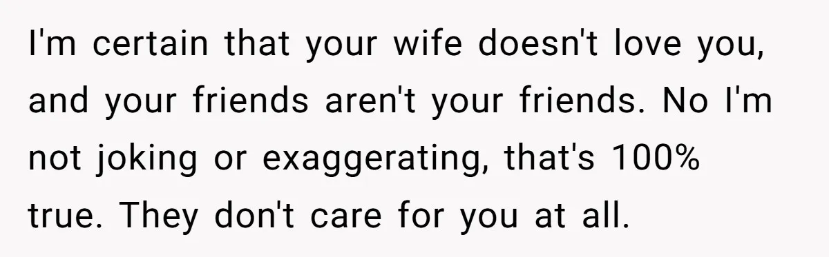 I'm certain that your wife doesn't love you, and your friends aren't your friends. No I'm not joking or exaggerating, that's 100% true. They don't care for you at all.