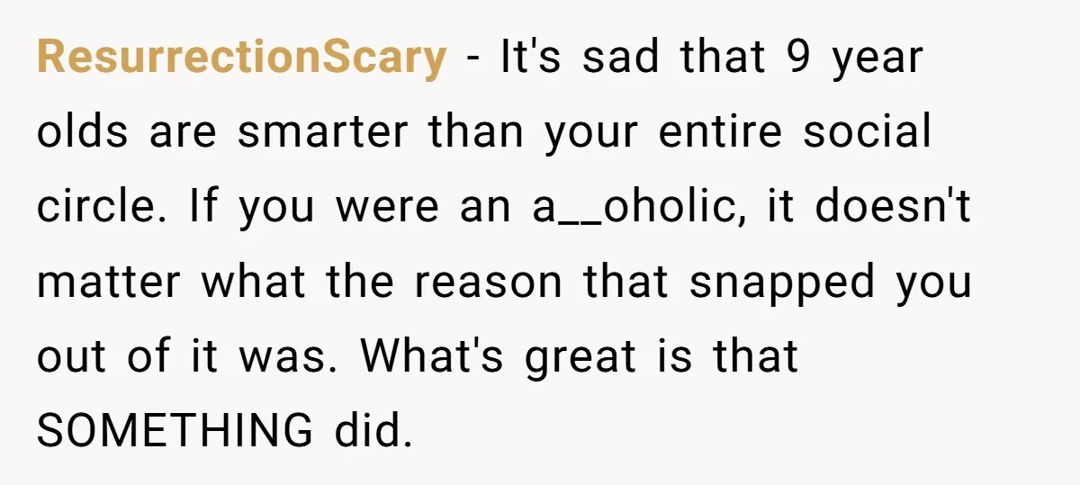 ResurrectionScary − It's sad that 9 year olds are smarter than your entire social circle. If you were an a__oholic, it doesn't matter what the reason that snapped you out...