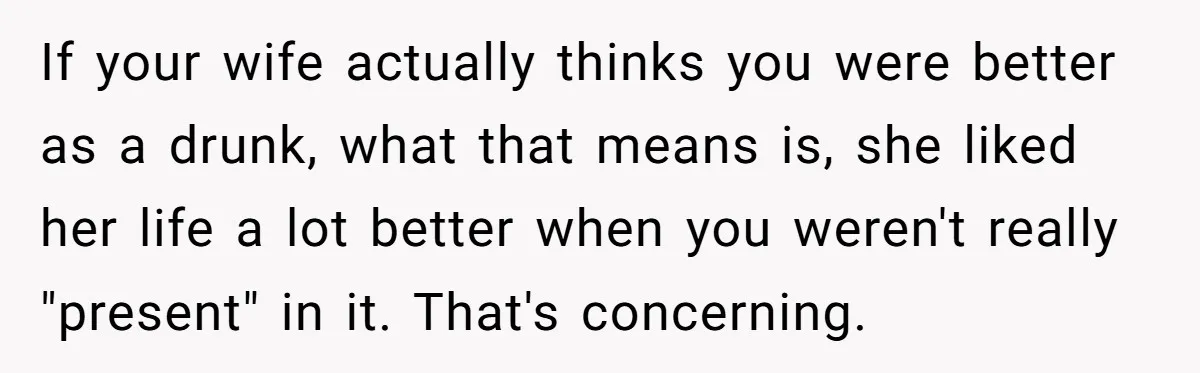 If your wife actually thinks you were better as a drunk, what that means is, she liked her life a lot better when you weren't really "present" in it. That's...