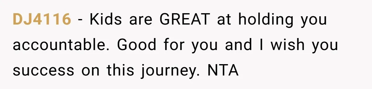 DJ4116 − Kids are GREAT at holding you accountable. Good for you and I wish you success on this journey. NTA