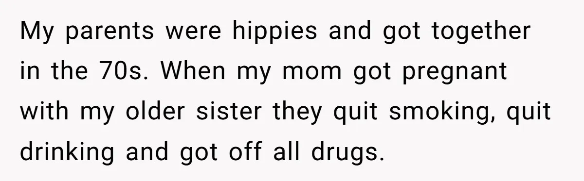 My parents were hippies and got together in the 70s. When my mom got pregnant with my older sister they quit smoking, quit drinking and got off all drugs.