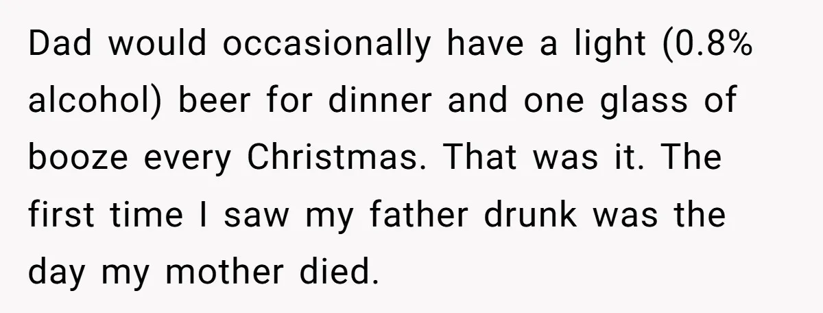 Dad would occasionally have a light (0.8% alcohol) beer for dinner and one glass of booze every Christmas. That was it. The first time I saw my father drunk was...