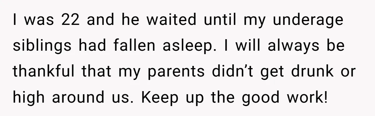 I was 22 and he waited until my underage siblings had fallen asleep. I will always be thankful that my parents didn’t get drunk or high around us. Keep up...
