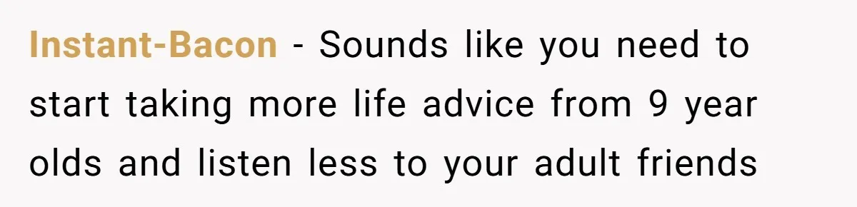 Instant-Bacon − Sounds like you need to start taking more life advice from 9 year olds and listen less to your adult friends