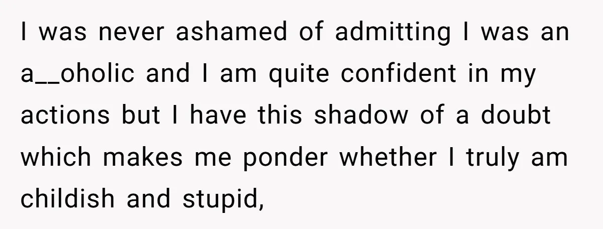 I was never ashamed of admitting I was an a__oholic and I am quite confident in my actions but I have this shadow of a doubt which makes me ponder...