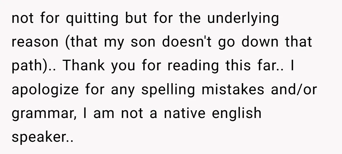 not for quitting but for the underlying reason (that my son doesn't go down that path).. Thank you for reading this far.. I apologize for any spelling mistakes and/or grammar,...