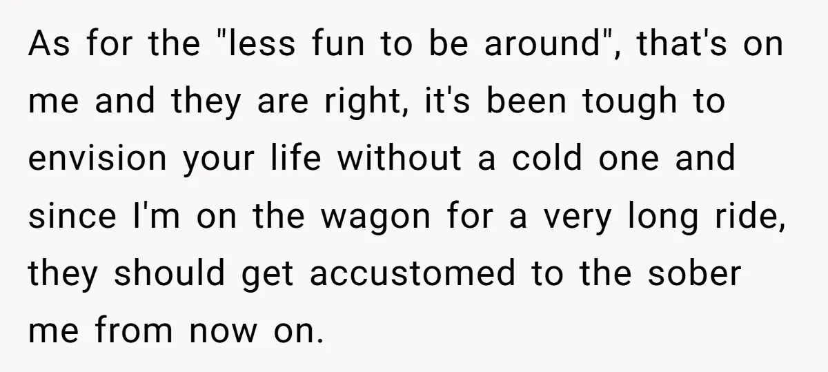 As for the "less fun to be around", that's on me and they are right, it's been tough to envision your life without a cold one and since I'm on...