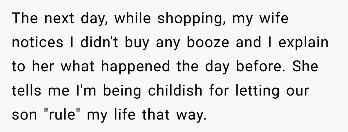 The next day, while shopping, my wife notices I didn't buy any booze and I explain to her what happened the day before. She tells me I'm being childish for...