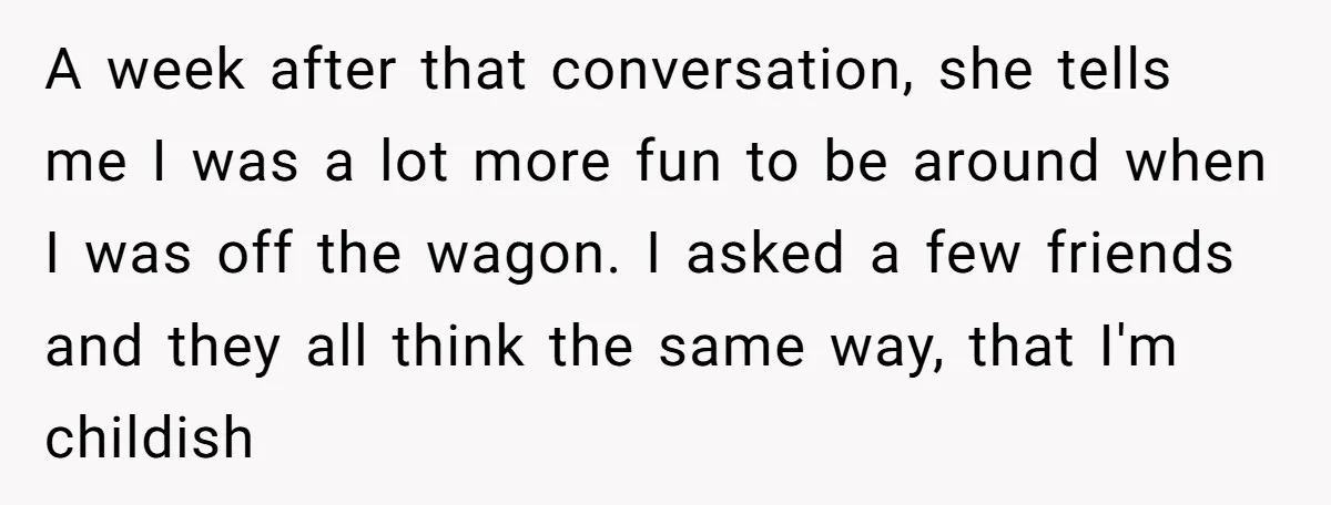 A week after that conversation, she tells me I was a lot more fun to be around when I was off the wagon. I asked a few friends and they...