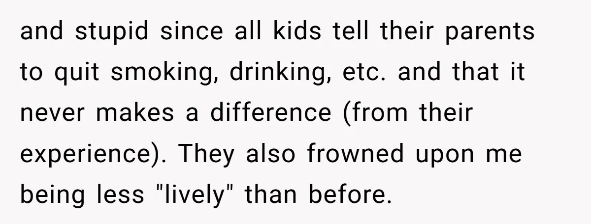 and stupid since all kids tell their parents to quit smoking, drinking, etc. and that it never makes a difference (from their experience). They also frowned upon me being less...