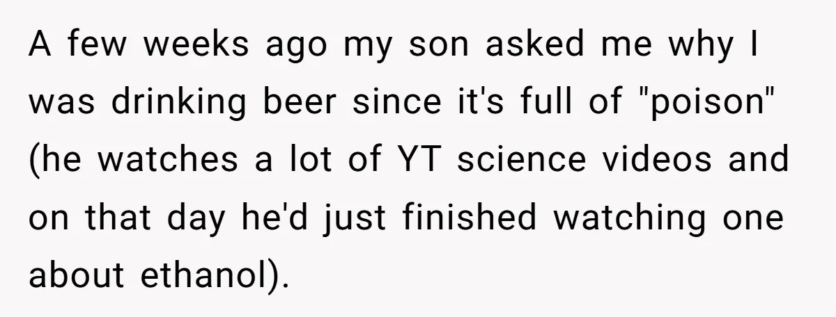 A few weeks ago my son asked me why I was drinking beer since it's full of "poison" (he watches a lot of YT science videos and on that day...