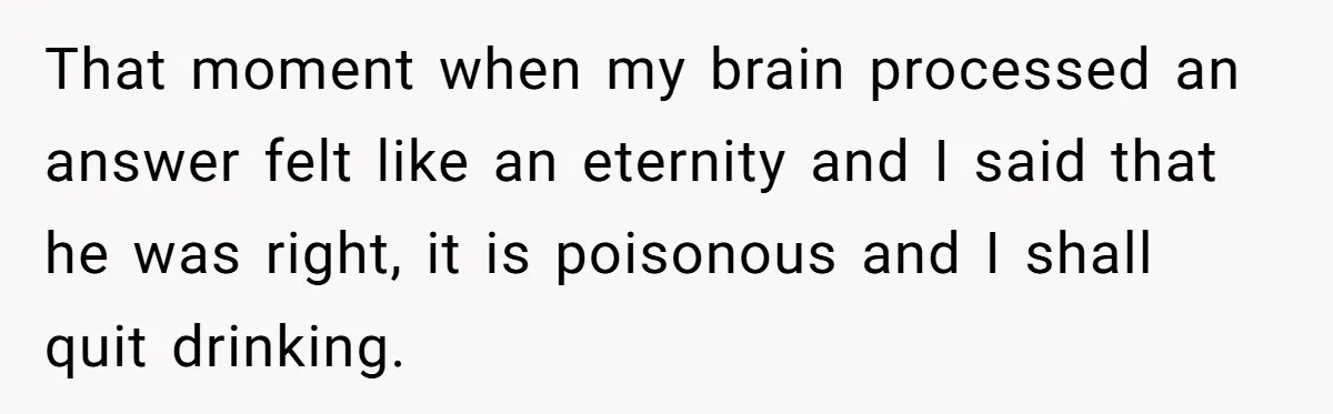 That moment when my brain processed an answer felt like an eternity and I said that he was right, it is poisonous and I shall quit drinking.