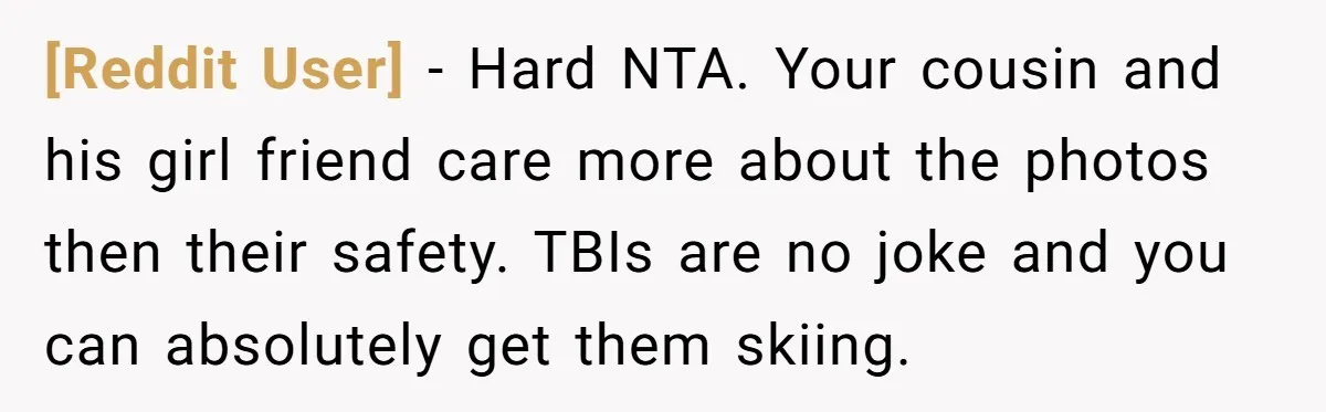 [Reddit User] − Hard NTA. Your cousin and his girl friend care more about the photos then their safety. TBIs are no joke and you can absolutely get them skiing.