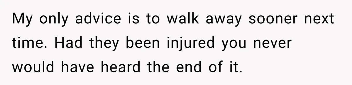 My only advice is to walk away sooner next time. Had they been injured you never would have heard the end of it.