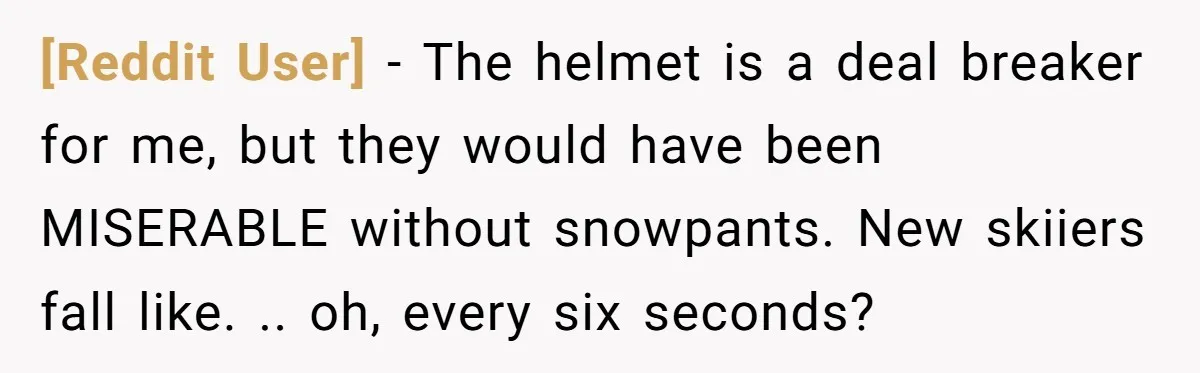 [Reddit User] − The helmet is a deal breaker for me, but they would have been MISERABLE without snowpants. New skiiers fall like. .. oh, every six seconds?